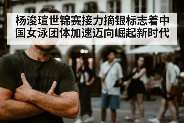 杨浚瑄世锦赛接力摘银标志着中国女泳团体加速迈向崛起新时代